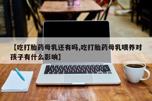 网上流产药专卖微信,【吃打胎药母乳还有吗,吃打胎药母乳喂养对孩子有什么影响】