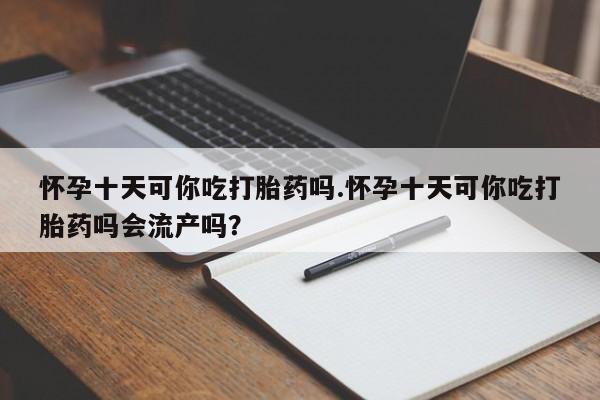 网上流产药专卖微信,怀孕十天可你吃打胎药吗.怀孕十天可你吃打胎药吗会流产吗？