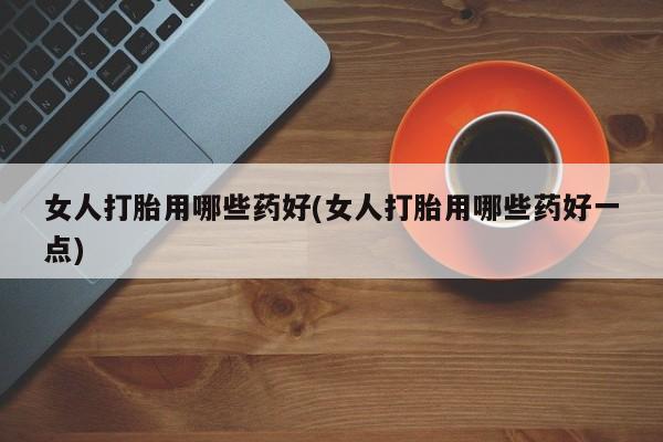 网上流产药专卖微信,女人打胎用哪些药好(女人打胎用哪些药好一点)