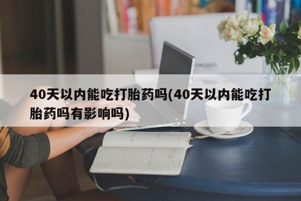 网上流产药专卖微信,40天以内能吃打胎药吗(40天以内能吃打胎药吗有影响吗)