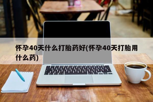 网上流产药专卖微信,怀孕40天什么打胎药好(怀孕40天打胎用什么药)