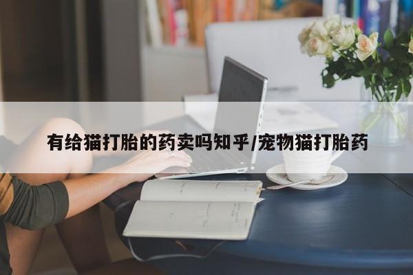 网上流产药专卖微信,有给猫打胎的药卖吗知乎/宠物猫打胎药