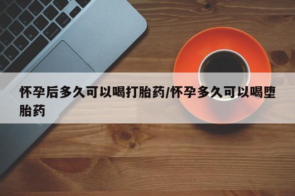 网上流产药专卖微信,怀孕后多久可以喝打胎药/怀孕多久可以喝堕胎药