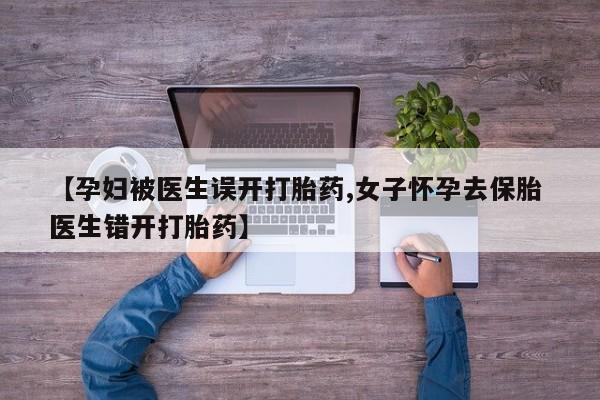 网上流产药专卖微信,【孕妇被医生误开打胎药,女子怀孕去保胎 医生错开打胎药】
