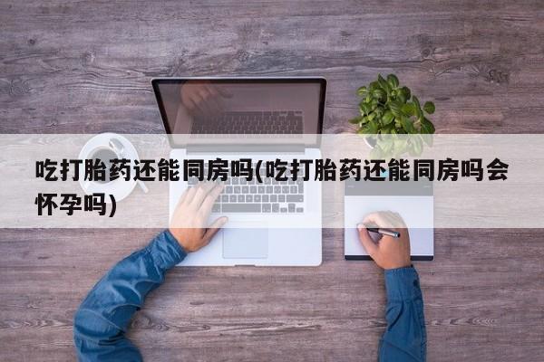 网上流产药专卖微信,吃打胎药还能同房吗(吃打胎药还能同房吗会怀孕吗)