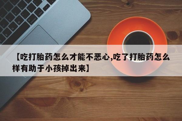 网上流产药专卖微信,【吃打胎药怎么才能不恶心,吃了打胎药怎么样有助于小孩掉出来】