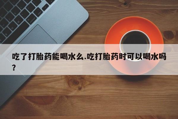 网上流产药专卖微信,吃了打胎药能喝水么.吃打胎药时可以喝水吗？