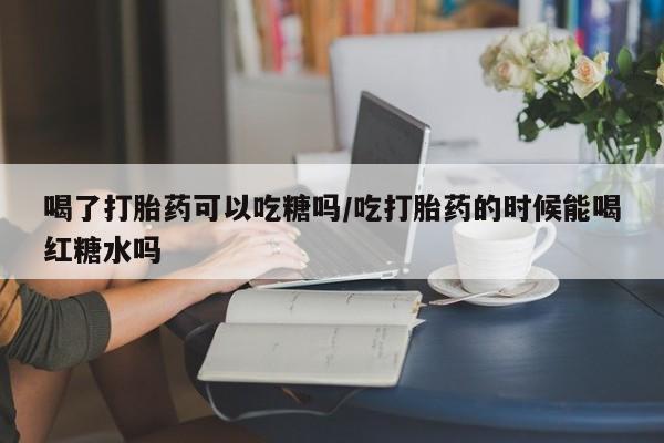 网上流产药专卖微信,喝了打胎药可以吃糖吗/吃打胎药的时候能喝红糖水吗