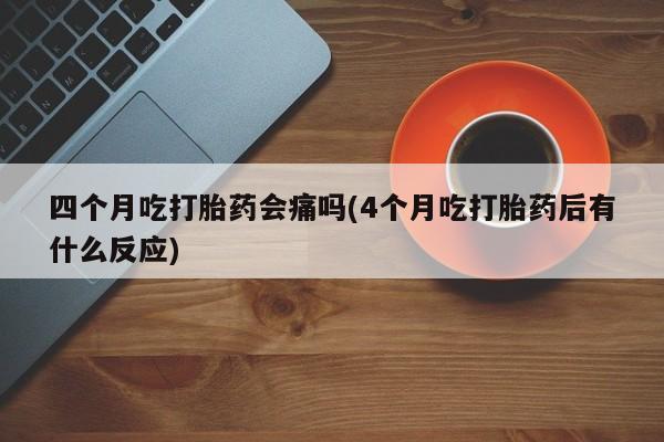 网上流产药专卖微信,四个月吃打胎药会痛吗(4个月吃打胎药后有什么反应)