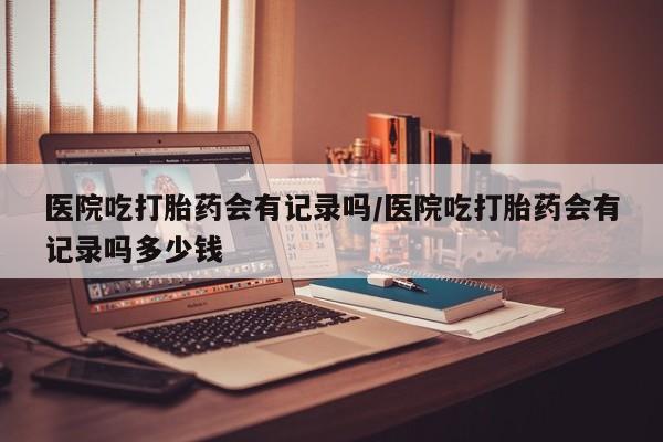 网上流产药专卖微信,医院吃打胎药会有记录吗/医院吃打胎药会有记录吗多少钱