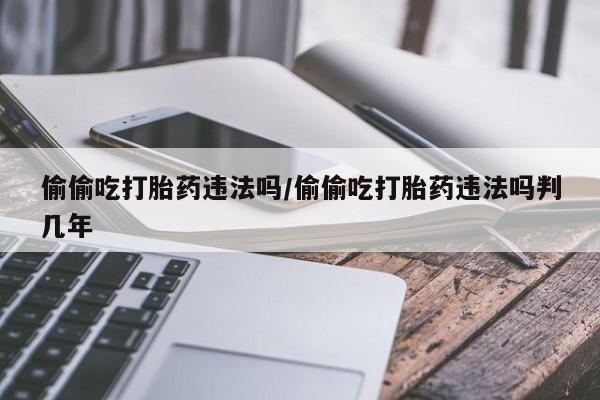 网上流产药专卖微信,偷偷吃打胎药违法吗/偷偷吃打胎药违法吗判几年