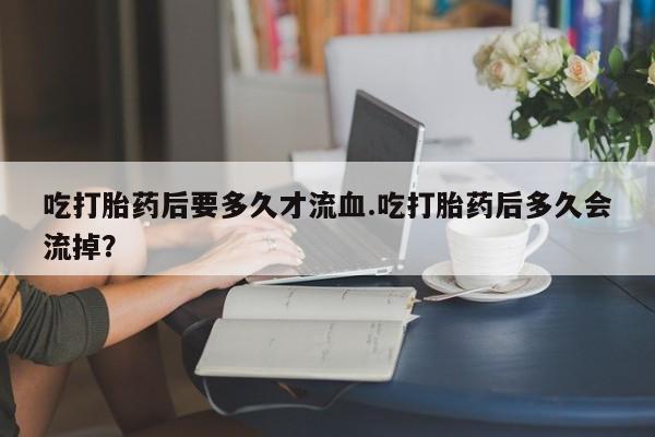 网上流产药专卖微信,吃打胎药后要多久才流血.吃打胎药后多久会流掉？
