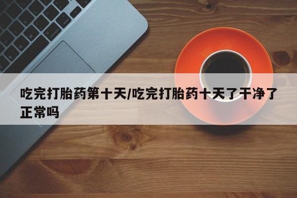 网上流产药专卖微信,吃完打胎药第十天/吃完打胎药十天了干净了正常吗