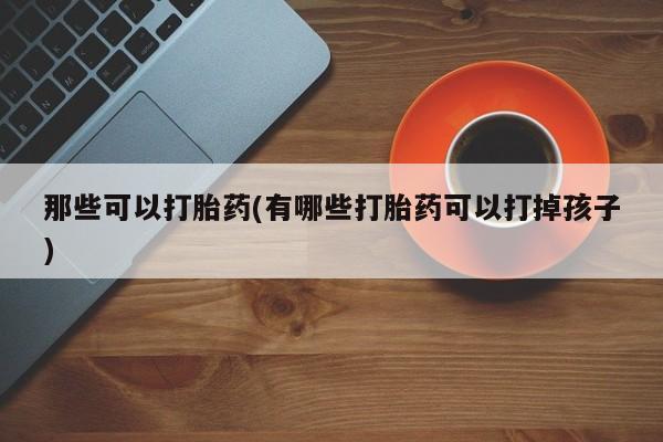 网上流产药专卖微信,那些可以打胎药(有哪些打胎药可以打掉孩子)