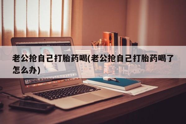 网上流产药专卖微信,老公抢自己打胎药喝(老公抢自己打胎药喝了怎么办)