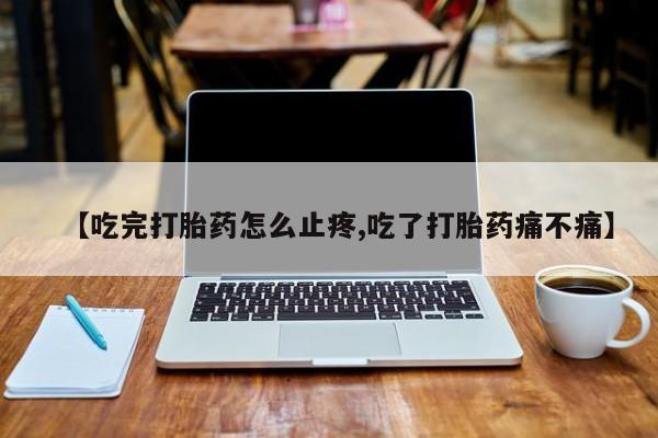 网上流产药专卖微信,【吃完打胎药怎么止疼,吃了打胎药痛不痛】