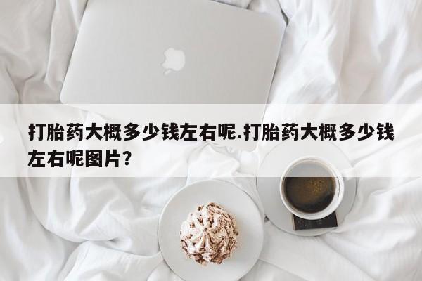 网上流产药专卖微信,打胎药大概多少钱左右呢.打胎药大概多少钱左右呢图片？