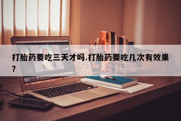 网上流产药专卖微信,打胎药要吃三天才吗.打胎药要吃几次有效果？