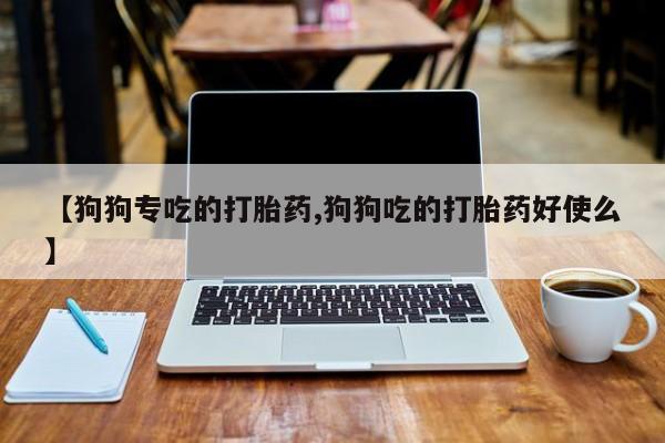 网上流产药专卖微信,【狗狗专吃的打胎药,狗狗吃的打胎药好使么】