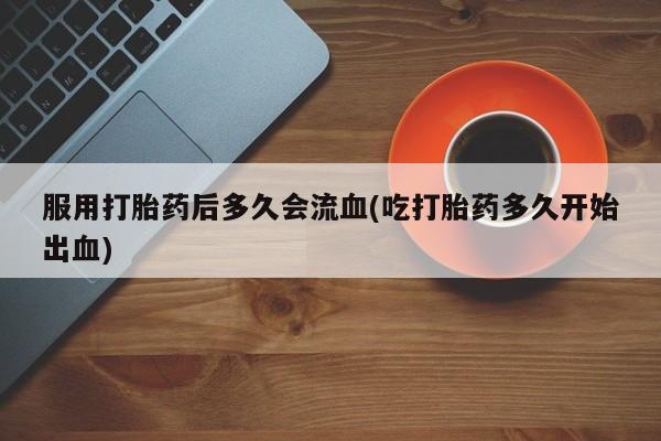 网上流产药专卖微信,服用打胎药后多久会流血(吃打胎药多久开始出血)
