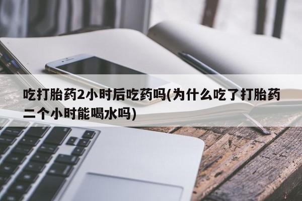 网上流产药专卖微信,吃打胎药2小时后吃药吗(为什么吃了打胎药二个小时能喝水吗)