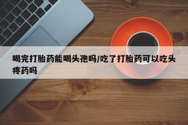 网上流产药专卖微信,喝完打胎药能喝头孢吗/吃了打胎药可以吃头疼药吗