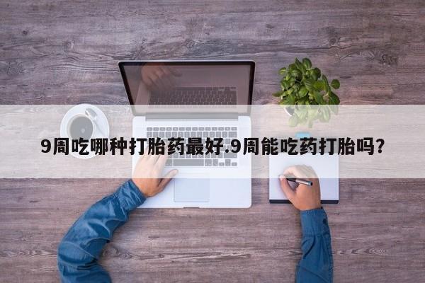网上流产药专卖微信,9周吃哪种打胎药最好.9周能吃药打胎吗？