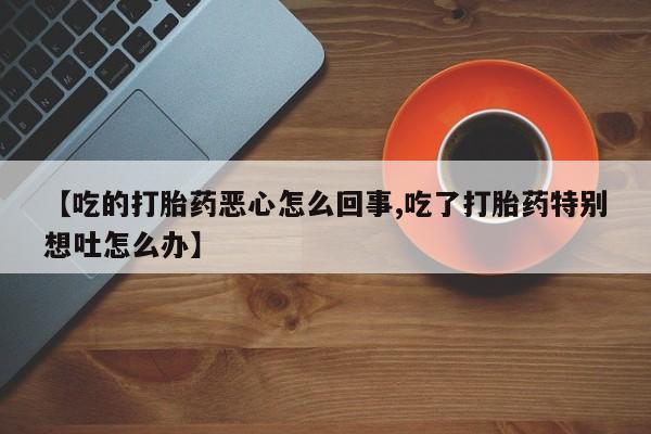 网上流产药专卖微信,【吃的打胎药恶心怎么回事,吃了打胎药特别想吐怎么办】
