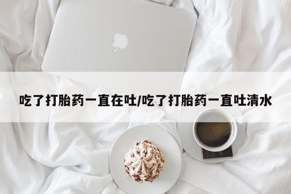 网上流产药专卖微信,吃了打胎药一直在吐/吃了打胎药一直吐清水