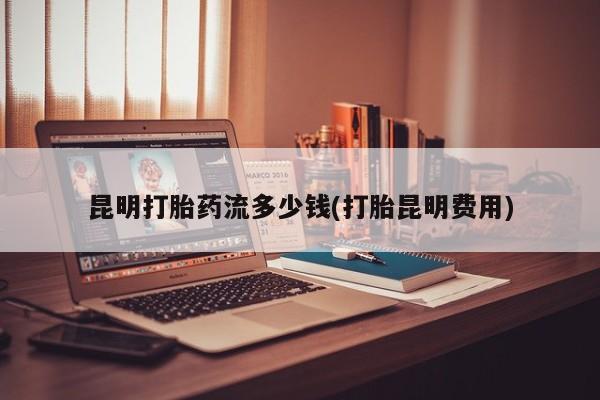 网上流产药专卖微信,昆明打胎药流多少钱(打胎昆明费用)