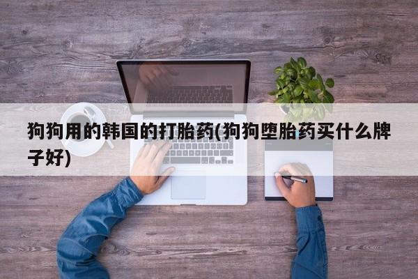 网上流产药专卖微信,狗狗用的韩国的打胎药(狗狗堕胎药买什么牌子好)