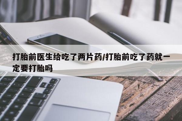 网上流产药专卖微信,打胎前医生给吃了两片药/打胎前吃了药就一定要打胎吗