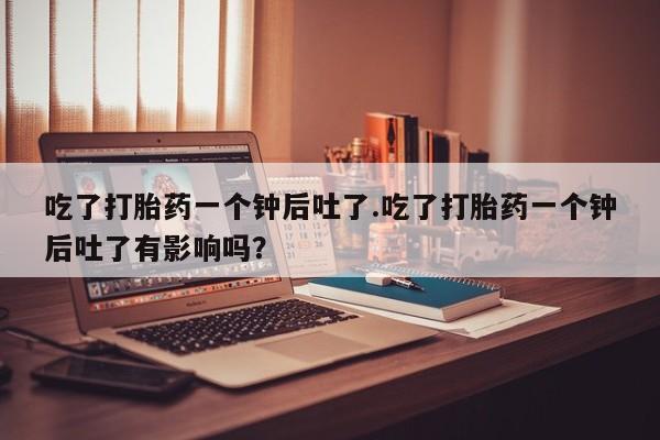 网上流产药专卖微信,吃了打胎药一个钟后吐了.吃了打胎药一个钟后吐了有影响吗？