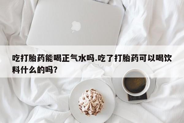 网上流产药专卖微信,吃打胎药能喝正气水吗.吃了打胎药可以喝饮料什么的吗？