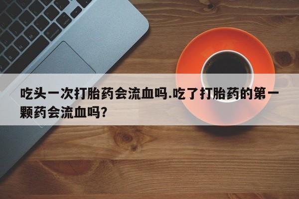 网上流产药专卖微信,吃头一次打胎药会流血吗.吃了打胎药的第一颗药会流血吗？
