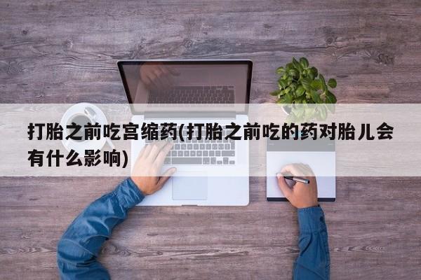 网上流产药专卖微信,打胎之前吃宫缩药(打胎之前吃的药对胎儿会有什么影响)