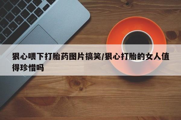 网上流产药专卖微信,狠心喂下打胎药图片搞笑/狠心打胎的女人值得珍惜吗