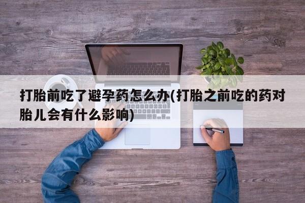 网上流产药专卖微信,打胎前吃了避孕药怎么办(打胎之前吃的药对胎儿会有什么影响)