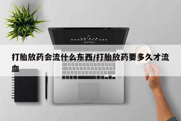 网上流产药专卖微信,打胎放药会流什么东西/打胎放药要多久才流血