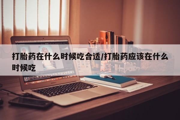 网上流产药专卖微信,打胎药在什么时候吃合适/打胎药应该在什么时候吃