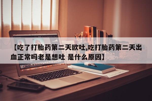 网上流产药专卖微信,【吃了打胎药第二天欧吐,吃打胎药第二天出血正常吗老是想吐 是什么原因】