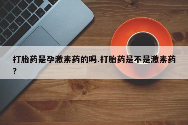 网上流产药专卖微信,打胎药是孕激素药的吗.打胎药是不是激素药？
