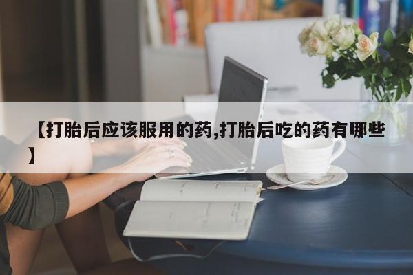 网上流产药专卖微信,【打胎后应该服用的药,打胎后吃的药有哪些】