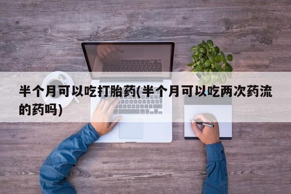 网上流产药专卖微信,半个月可以吃打胎药(半个月可以吃两次药流的药吗)