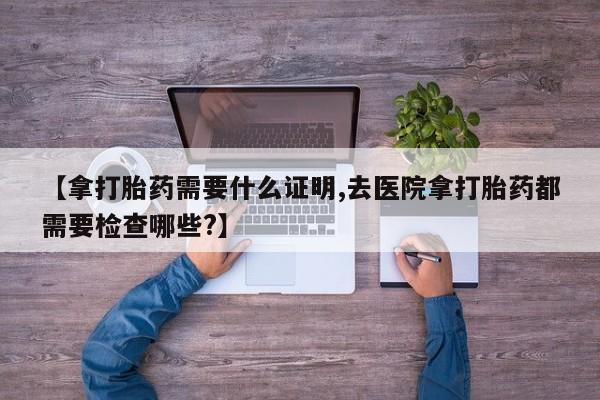 网上流产药专卖微信,【拿打胎药需要什么证明,去医院拿打胎药都需要检查哪些?】