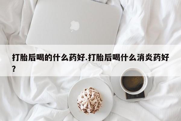 网上流产药专卖微信,打胎后喝的什么药好.打胎后喝什么消炎药好？