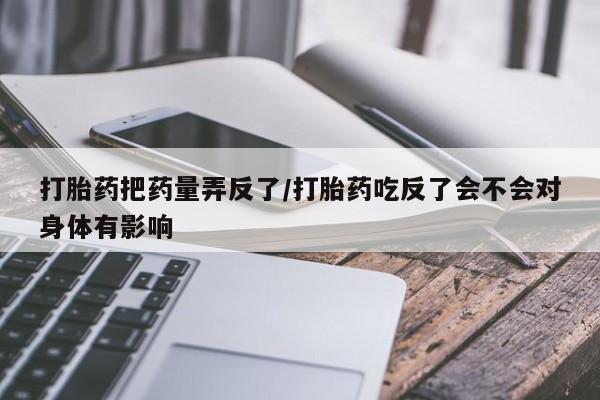 网上流产药专卖微信,打胎药把药量弄反了/打胎药吃反了会不会对身体有影响