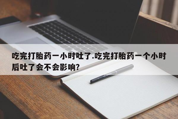 网上流产药专卖微信,吃完打胎药一小时吐了.吃完打胎药一个小时后吐了会不会影响？