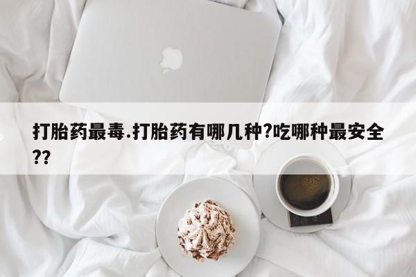 网上流产药专卖微信,打胎药最毒.打胎药有哪几种?吃哪种最安全?？