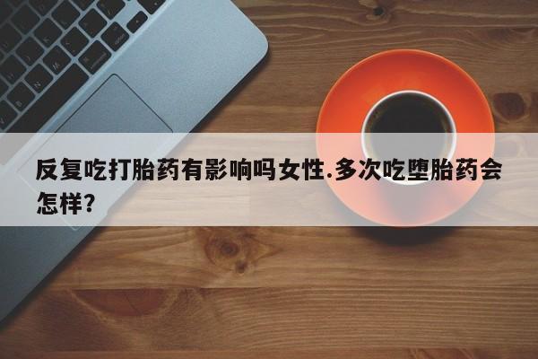 网上流产药专卖微信,反复吃打胎药有影响吗女性.多次吃堕胎药会怎样？